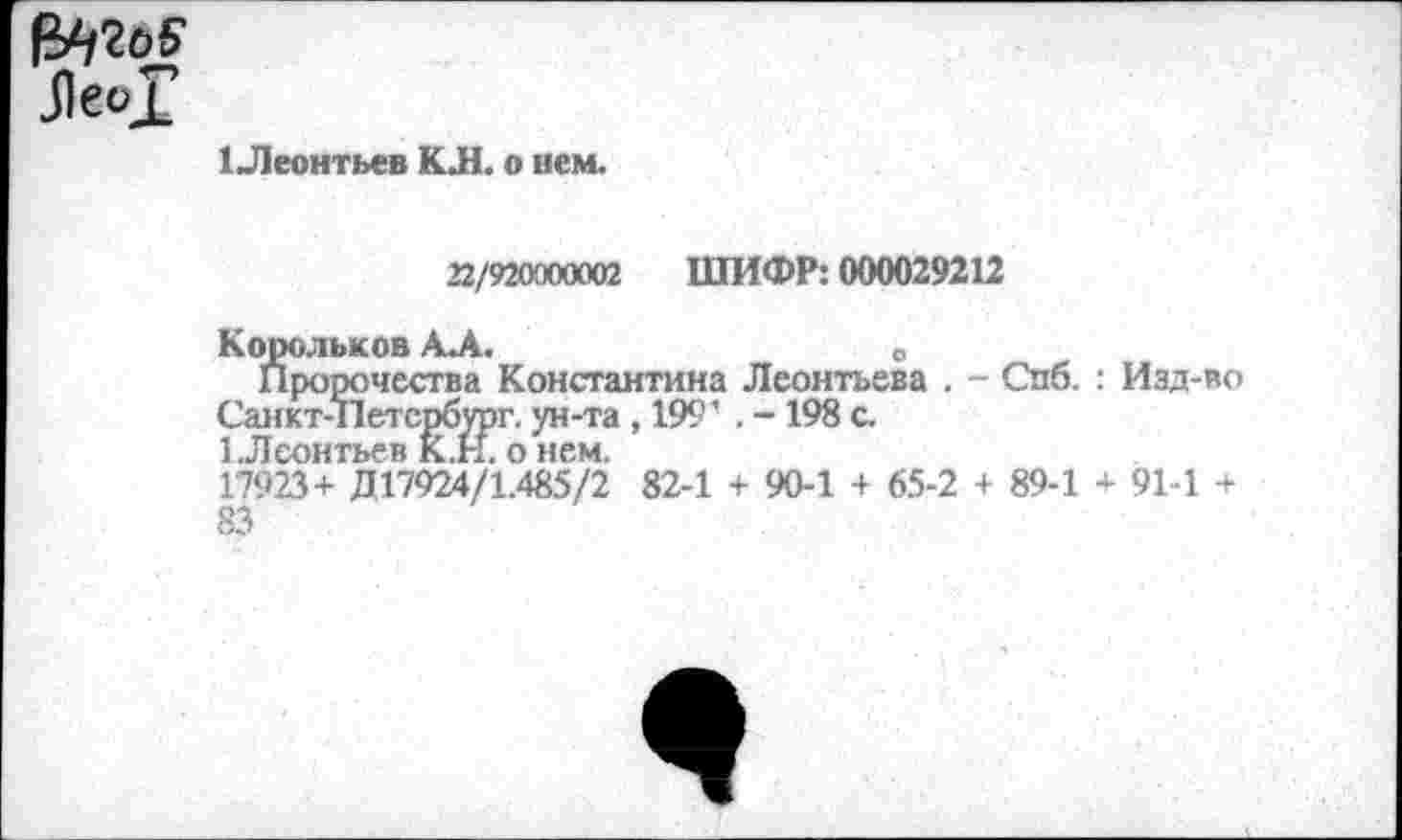 ﻿JleoJ
1 Леонтьев KJH. о нем.
22/920900002 ШИФР: 000029212
Корольков А.А.	0
Пророчества Константина Леонтьева . - Спб. : Изд-во Санкт-Петербург, ун-та ,199' . - 198 с.
1.Леонтьев К.Н. о нем.
17923+ Д17924/1.485/2 82-1 + 90-1 + 65-2 + 89-1 + 91-1 + 83